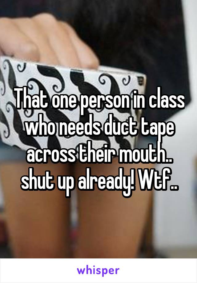 That one person in class who needs duct tape across their mouth.. shut up already! Wtf..