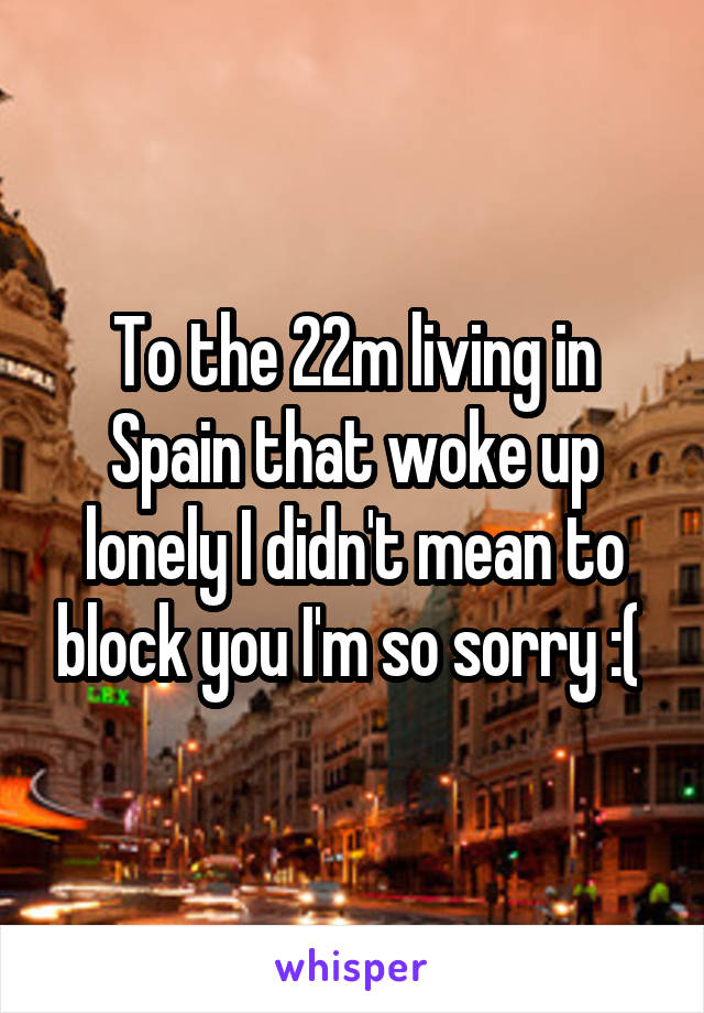 To the 22m living in Spain that woke up lonely I didn't mean to block you I'm so sorry :( 