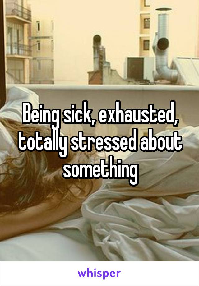 Being sick, exhausted, totally stressed about something