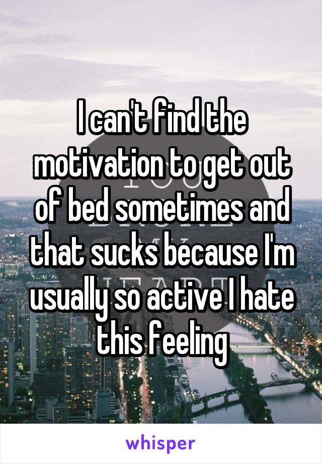 I can't find the motivation to get out of bed sometimes and that sucks because I'm usually so active I hate this feeling