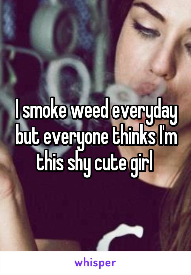 I smoke weed everyday but everyone thinks I'm this shy cute girl 