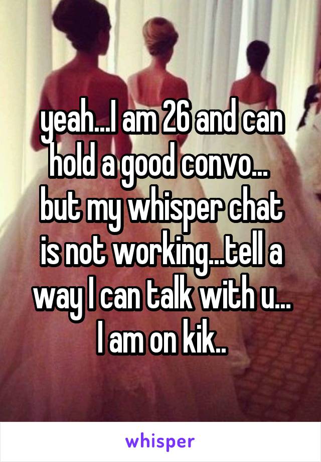 yeah...I am 26 and can hold a good convo... 
but my whisper chat is not working...tell a way I can talk with u...
I am on kik..