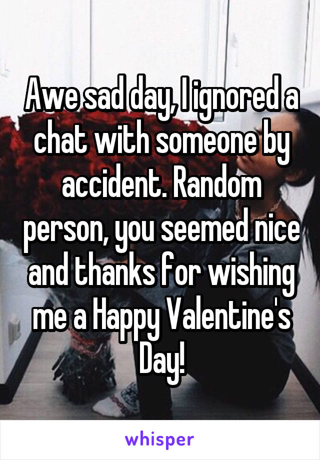 Awe sad day, I ignored a chat with someone by accident. Random person, you seemed nice and thanks for wishing me a Happy Valentine's Day!