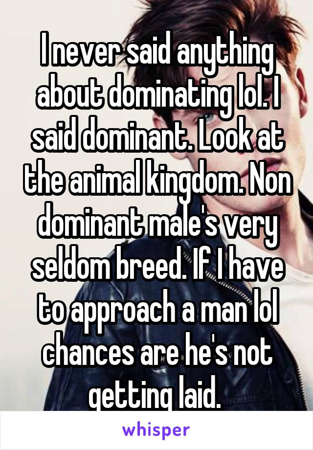 I never said anything about dominating lol. I said dominant. Look at the animal kingdom. Non dominant male's very seldom breed. If I have to approach a man lol chances are he's not getting laid. 