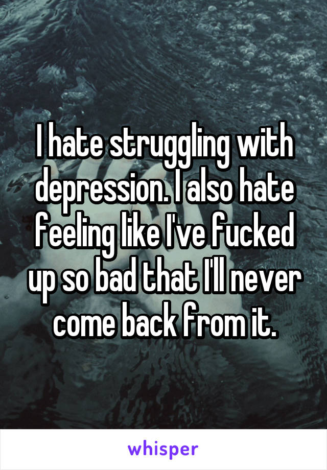 I hate struggling with depression. I also hate feeling like I've fucked up so bad that I'll never come back from it.