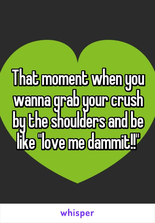 That moment when you wanna grab your crush by the shoulders and be like "love me dammit!!"