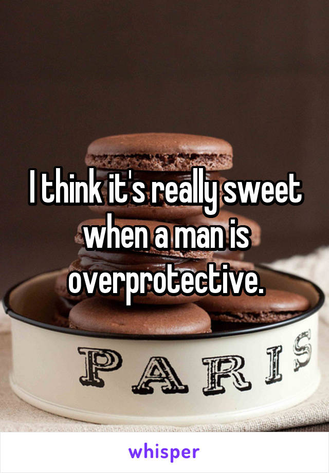 I think it's really sweet when a man is overprotective.