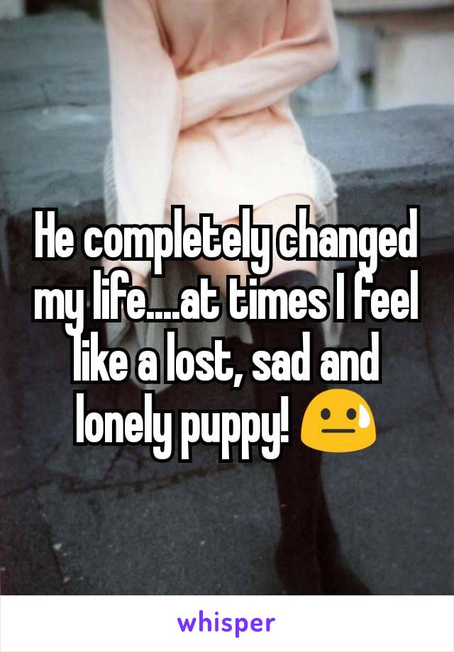 He completely changed my life....at times I feel like a lost, sad and lonely puppy! 😓