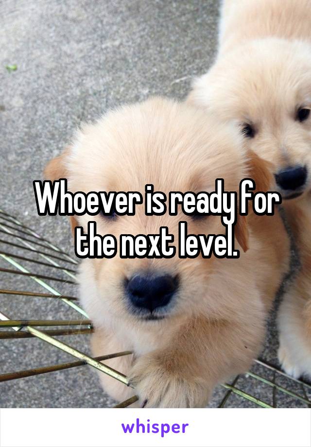 Whoever is ready for the next level.