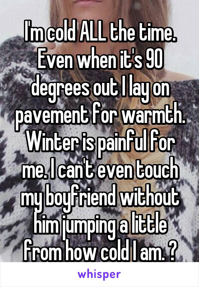 I'm cold ALL the time. Even when it's 90 degrees out I lay on pavement for warmth. Winter is painful for me. I can't even touch my boyfriend without him jumping a little from how cold I am. 😫