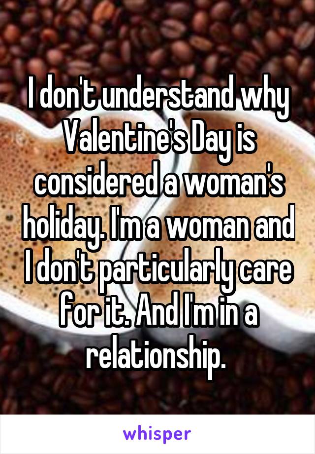 I don't understand why Valentine's Day is considered a woman's holiday. I'm a woman and I don't particularly care for it. And I'm in a relationship. 