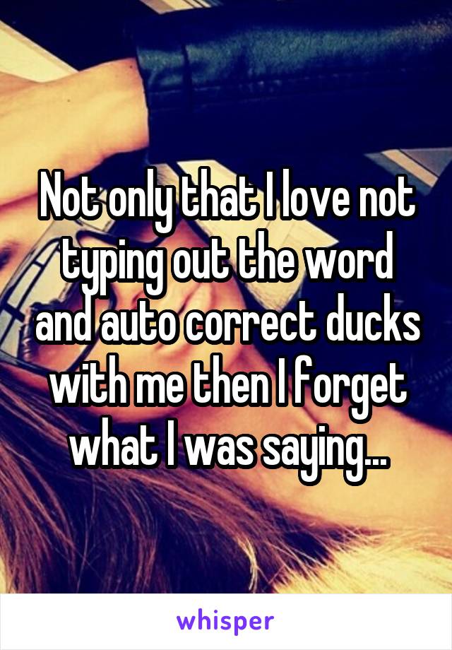 Not only that I love not typing out the word and auto correct ducks with me then I forget what I was saying...