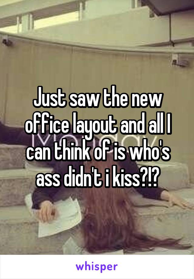 Just saw the new office layout and all I can think of is who's ass didn't i kiss?!?