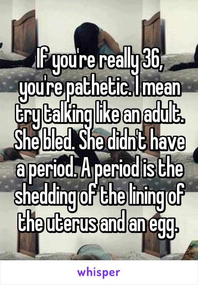 If you're really 36, you're pathetic. I mean try talking like an adult. She bled. She didn't have a period. A period is the shedding of the lining of the uterus and an egg. 