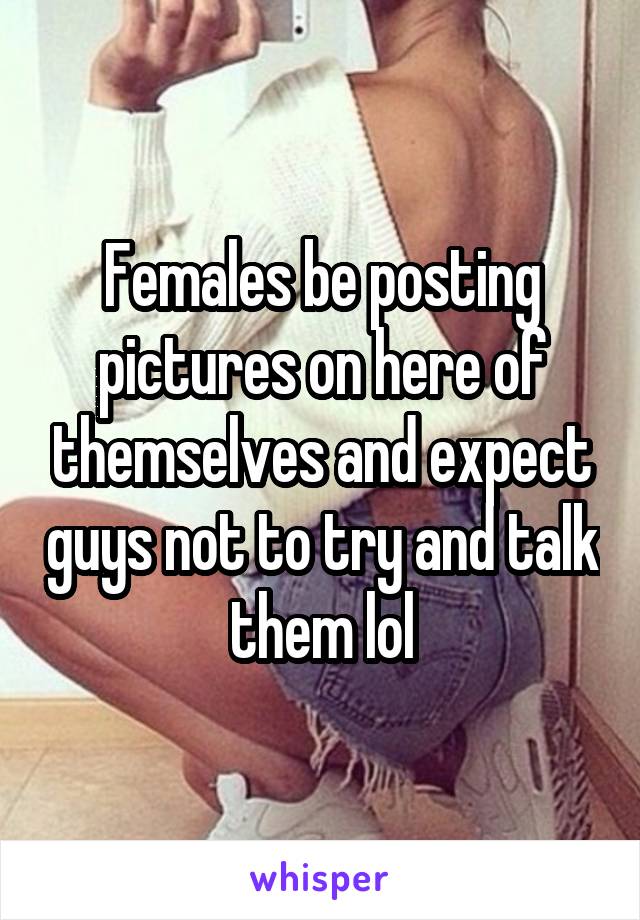 Females be posting pictures on here of themselves and expect guys not to try and talk them lol