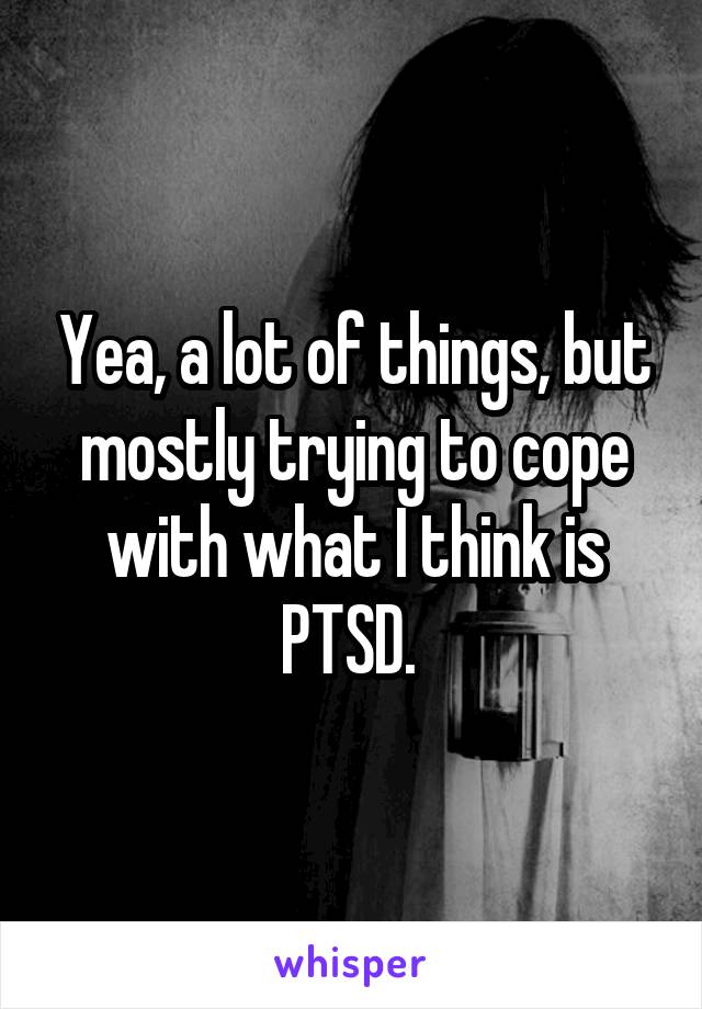 Yea, a lot of things, but mostly trying to cope with what I think is PTSD. 