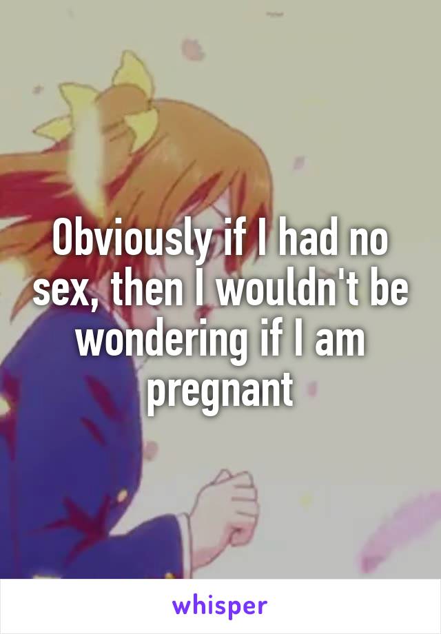 Obviously if I had no sex, then I wouldn't be wondering if I am pregnant