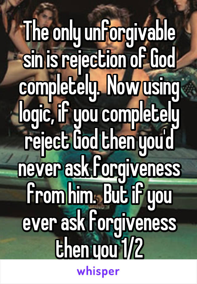 The only unforgivable sin is rejection of God completely.  Now using logic, if you completely reject God then you'd never ask forgiveness from him.  But if you ever ask forgiveness then you 1/2