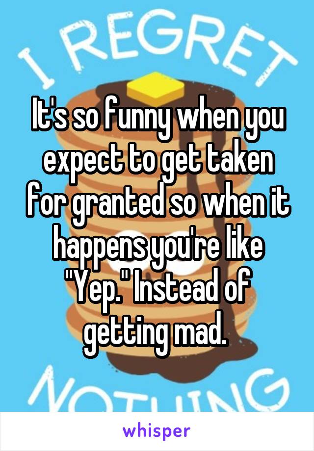 It's so funny when you expect to get taken for granted so when it happens you're like "Yep." Instead of getting mad. 