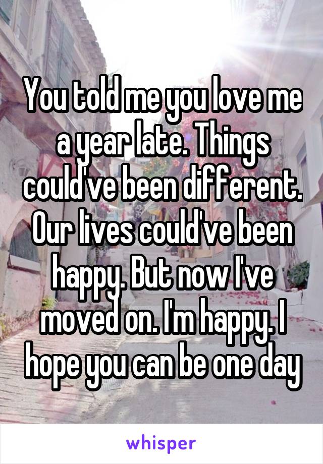 You told me you love me a year late. Things could've been different. Our lives could've been happy. But now I've moved on. I'm happy. I hope you can be one day