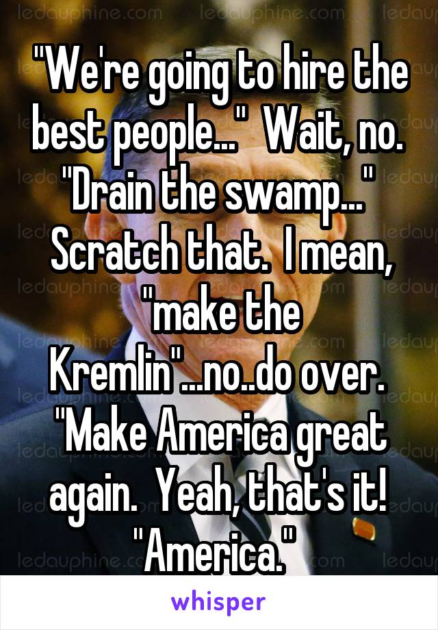 "We're going to hire the best people..."  Wait, no.  "Drain the swamp..."  Scratch that.  I mean, "make the Kremlin"...no..do over.  "Make America great again.  Yeah, that's it!  "America."  