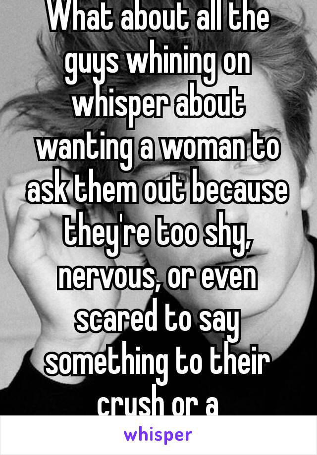 What about all the guys whining on whisper about wanting a woman to ask them out because they're too shy, nervous, or even scared to say something to their  crush or a woman?😢