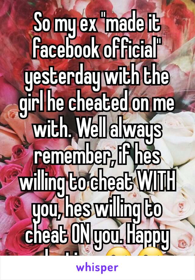 So my ex "made it facebook official" yesterday with the girl he cheated on me with. Well always remember, if hes willing to cheat WITH you, hes willing to cheat ON you. Happy valentines😘😘