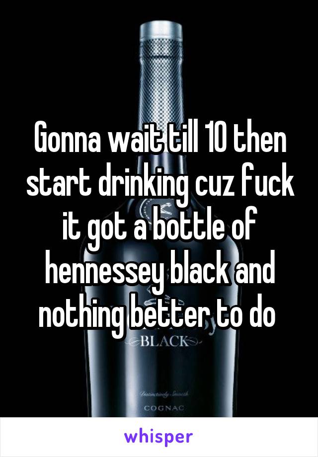 Gonna wait till 10 then start drinking cuz fuck it got a bottle of hennessey black and nothing better to do 