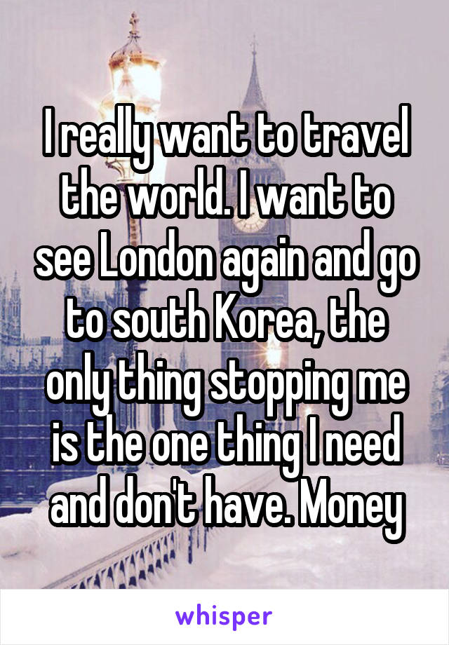 I really want to travel the world. I want to see London again and go to south Korea, the only thing stopping me is the one thing I need and don't have. Money