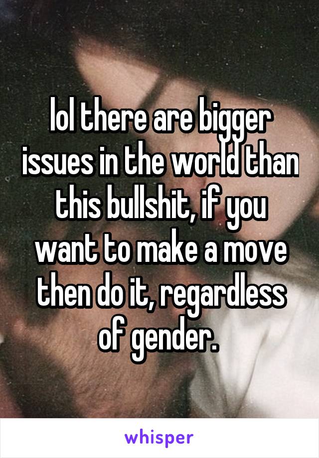 lol there are bigger issues in the world than this bullshit, if you want to make a move then do it, regardless of gender. 