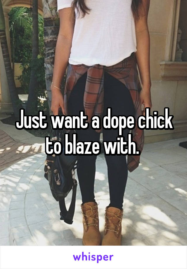 Just want a dope chick to blaze with. 