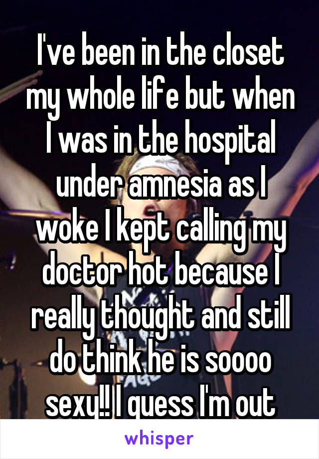 I've been in the closet my whole life but when I was in the hospital under amnesia as I woke I kept calling my doctor hot because I really thought and still do think he is soooo sexy!! I guess I'm out