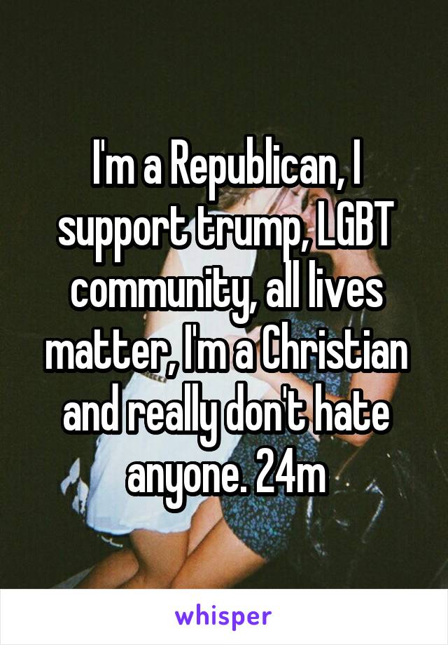 I'm a Republican, I support trump, LGBT community, all lives matter, I'm a Christian and really don't hate anyone. 24m