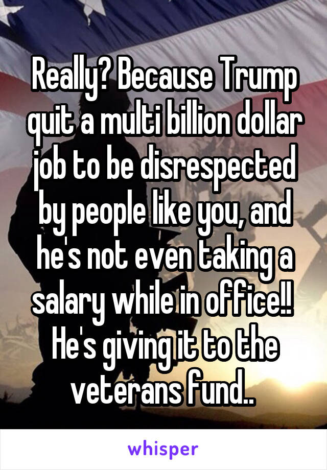 Really? Because Trump quit a multi billion dollar job to be disrespected by people like you, and he's not even taking a salary while in office!!  He's giving it to the veterans fund.. 