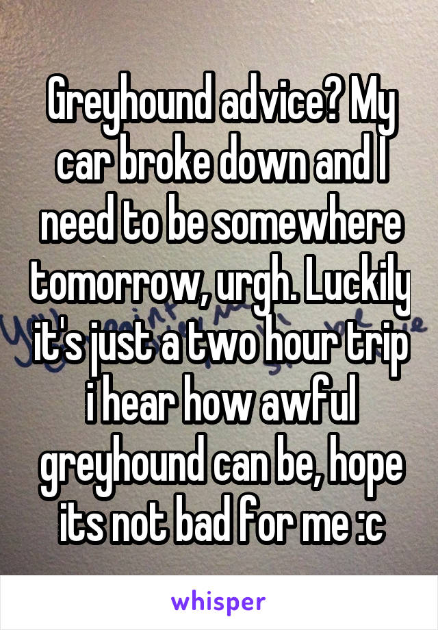 Greyhound advice? My car broke down and I need to be somewhere tomorrow, urgh. Luckily it's just a two hour trip i hear how awful greyhound can be, hope its not bad for me :c