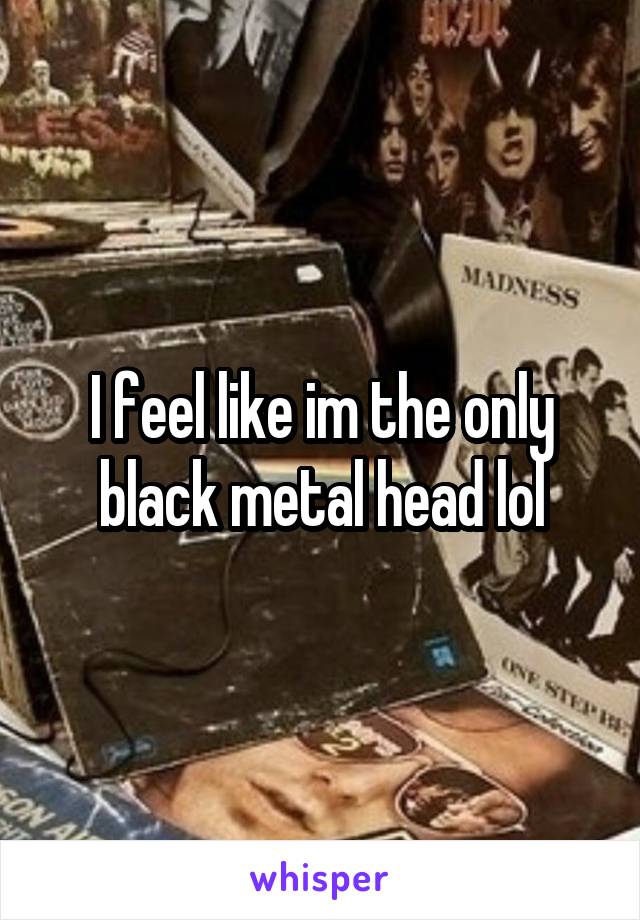 I feel like im the only black metal head lol