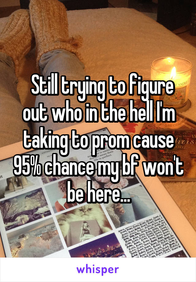   Still trying to figure out who in the hell I'm taking to prom cause 95% chance my bf won't be here...