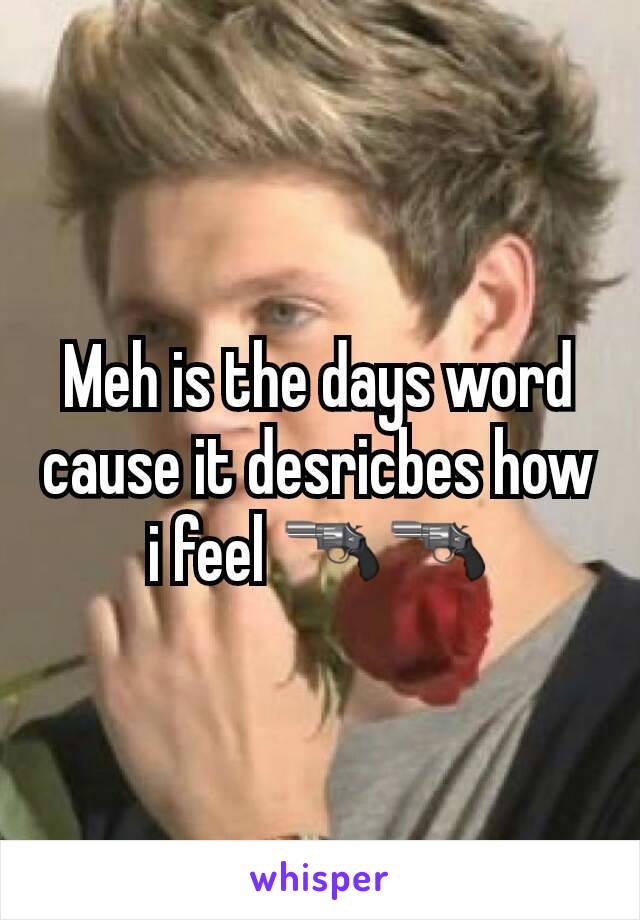 Meh is the days word cause it desricbes how i feel 🔫🔫