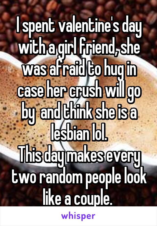 I spent valentine's day with a girl friend, she was afraid to hug in case her crush will go by  and think she is a lesbian lol.
This day makes every two random people look like a couple. 