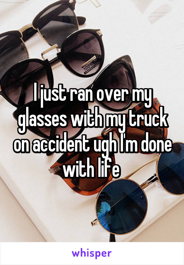 I just ran over my glasses with my truck on accident ugh I'm done with life 