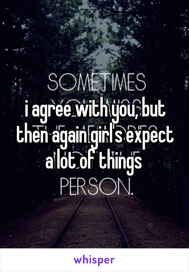 i agree with you, but then again girl's expect a lot of things 