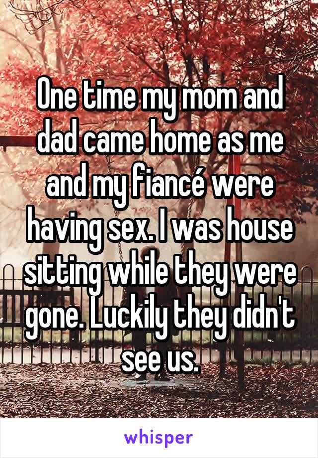 One time my mom and dad came home as me and my fiancé were having sex. I was house sitting while they were gone. Luckily they didn't see us.