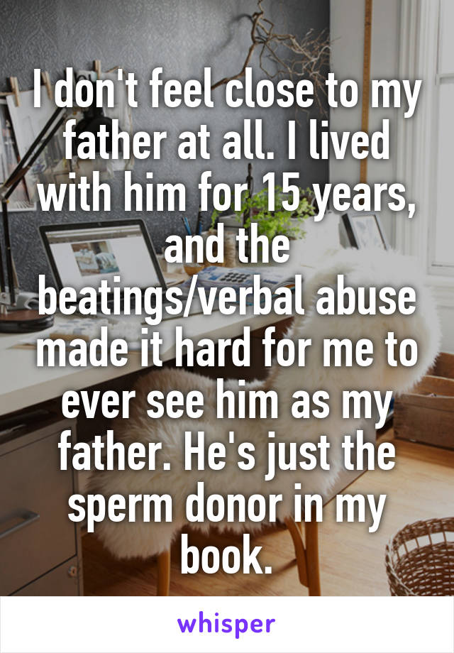 I don't feel close to my father at all. I lived with him for 15 years, and the beatings/verbal abuse made it hard for me to ever see him as my father. He's just the sperm donor in my book.