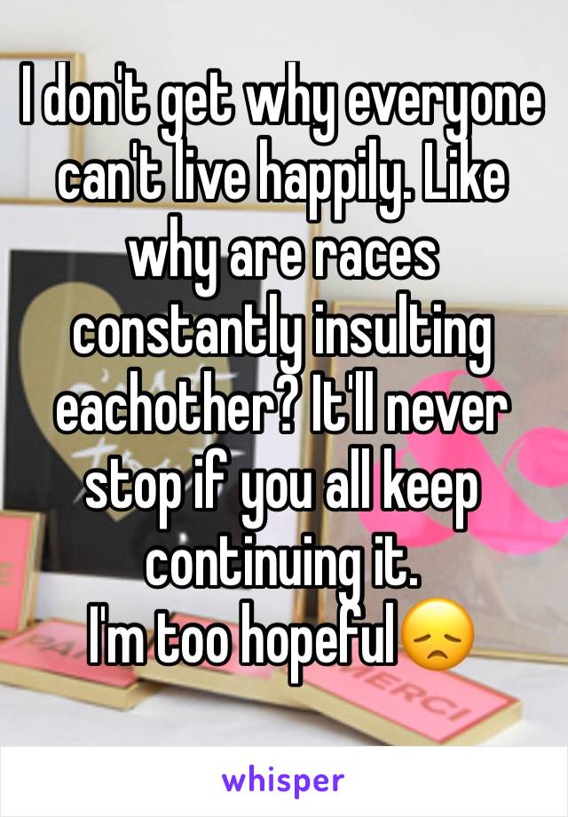 I don't get why everyone can't live happily. Like why are races constantly insulting eachother? It'll never stop if you all keep continuing it.
I'm too hopeful😞