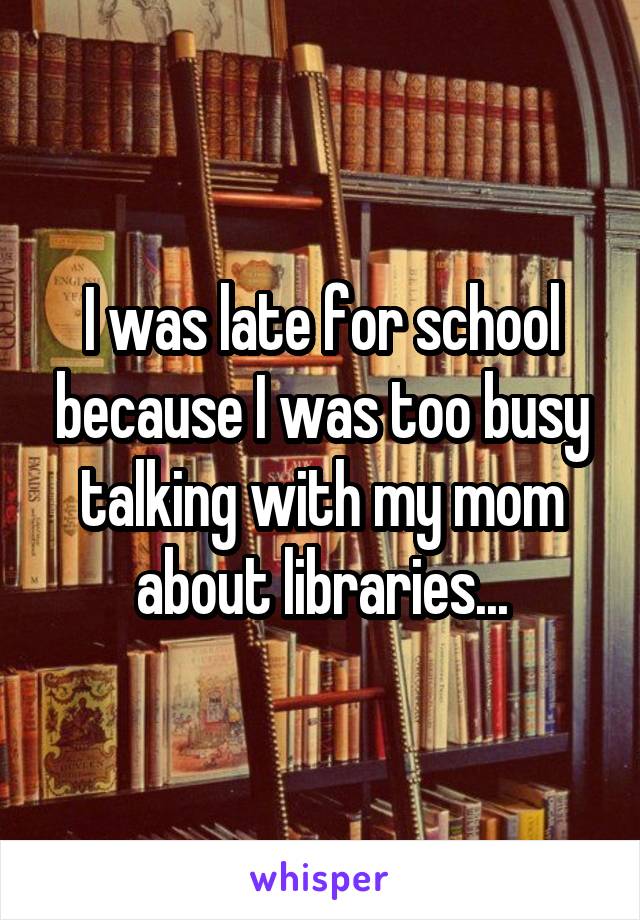 I was late for school because I was too busy talking with my mom about libraries...