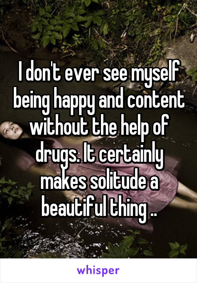 I don't ever see myself being happy and content without the help of drugs. It certainly makes solitude a beautiful thing ..