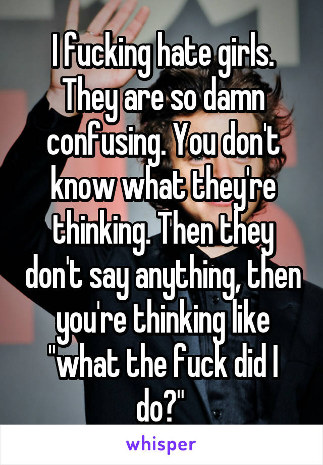 I fucking hate girls. They are so damn confusing. You don't know what they're thinking. Then they don't say anything, then you're thinking like "what the fuck did I do?" 