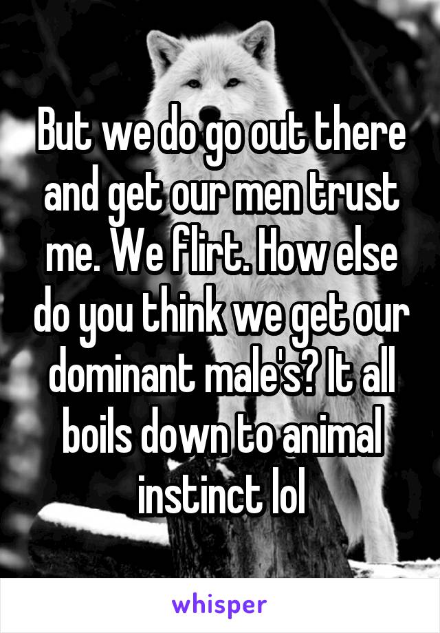 But we do go out there and get our men trust me. We flirt. How else do you think we get our dominant male's? It all boils down to animal instinct lol