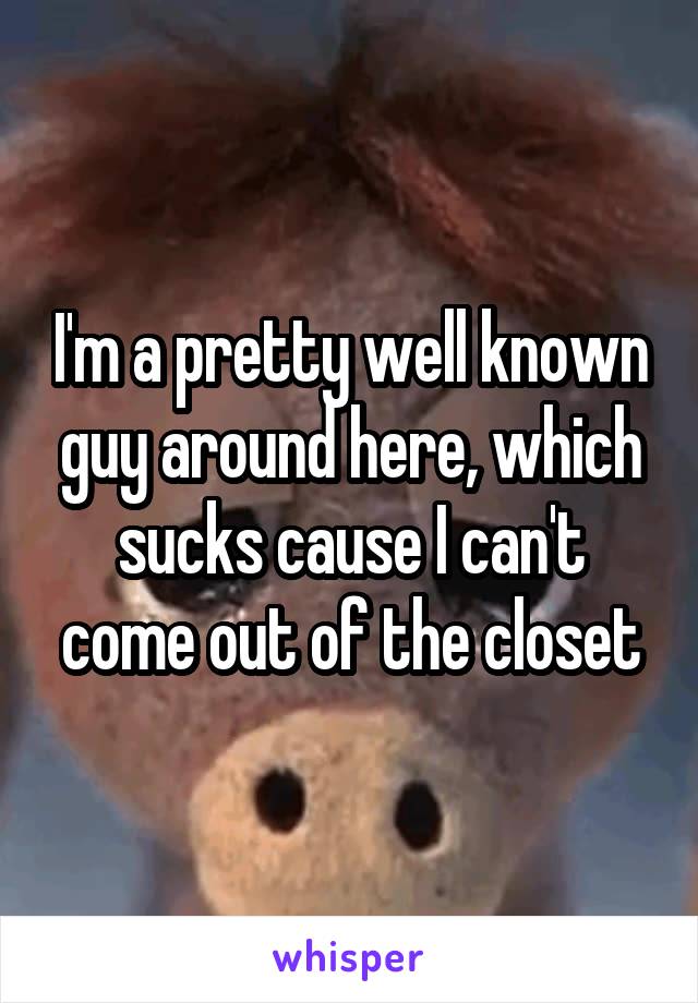 I'm a pretty well known guy around here, which sucks cause I can't come out of the closet