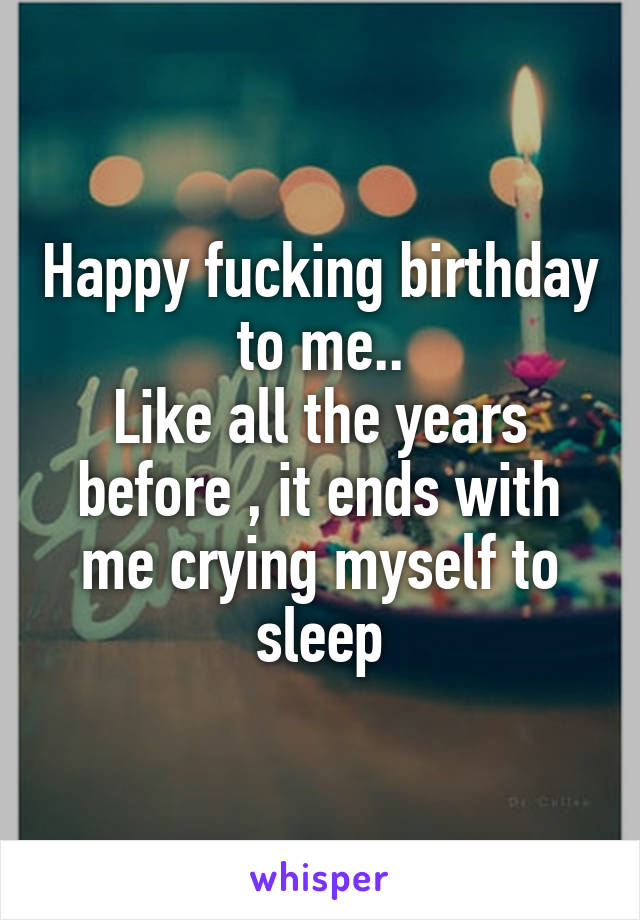 Happy fucking birthday to me..
Like all the years before , it ends with me crying myself to sleep